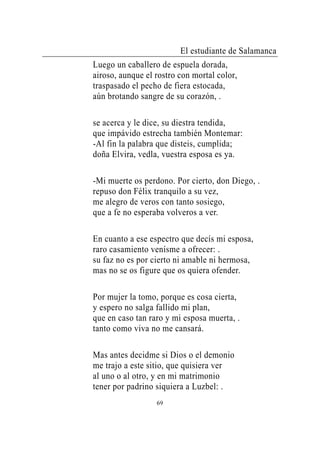 El estudiante de Salamanca
Luego un caballero de espuela dorada,
airoso, aunque el rostro con mortal color,
traspasado el pecho de fiera estocada,
aún brotando sangre de su corazón, .

se acerca y le dice, su diestra tendida,
que impávido estrecha también Montemar:
-Al fin la palabra que disteis, cumplida;
doña Elvira, vedla, vuestra esposa es ya.

-Mi muerte os perdono. Por cierto, don Diego, .
repuso don Félix tranquilo a su vez,
me alegro de veros con tanto sosiego,
que a fe no esperaba volveros a ver.

En cuanto a ese espectro que decís mi esposa,
raro casamiento venísme a ofrecer: .
su faz no es por cierto ni amable ni hermosa,
mas no se os figure que os quiera ofender.

Por mujer la tomo, porque es cosa cierta,
y espero no salga fallido mi plan,
que en caso tan raro y mi esposa muerta, .
tanto como viva no me cansará.

Mas antes decidme si Dios o el demonio
me trajo a este sitio, que quisiera ver
al uno o al otro, y en mi matrimonio
tener por padrino siquiera a Luzbel: .
                  69
 