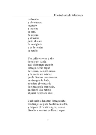 El estudiante de Salamanca
embozado,
y el sombrero
recatado
a los ojos
se caló.
Se desliza
y atraviesa
junto al muro
de una iglesia
y en la sombra
se perdió.

Una calle estrecha y alta,
la calle del Ataúd
cual si de negro crespón
lóbrego eterno capuz
la vistiera, siempre oscura
y de noche sin más luz
que la lámpara que alumbra
una imagen de Jesús,
atraviesa el embozado
la espada en la mano aún,
que lanzó vivo reflejo
al pasar frente a la cruz.

Cual suele la luna tras lóbrega nube
con franjas de plata bordarla en redor,
y luego si el viento la agita, la sube
disuelta a los aires en blanco vapor:


                   7
 