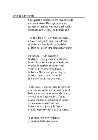 José de Espronceda
             Cualquiera o entrambos con su corte toda,
             estando estos nobles espectros aquí,
             no perdiera mucho viniendo a mi boda...
             Hermano don Diego, ¿no pensáis así?

             Tal dijo don Félix con fruncido ceño, .
             en torno arrojando con fiero ademán
             miradas audaces de altivo desdeño,
             al Dios por quien jura capaz de arrostrar.

             El carïado, lívido esqueleto,
             los fríos, largos y asquerosos brazos, .
             le enreda en tanto en apretados lazos,
             y ávido le acaricia en su ansiedad:
             y con su boca cavernosa busca
             la boca a Montemar, y a su mejilla
             la árida, descarnada y amarilla .
             junta y refriega repugnante faz.

             Y él, envuelto en sus secas coyunturas,
             aún más sus nudos que se aprieta siente,
             baña un mar de sudor su ardida frente
             y crece en su impotencia su furor; .
             pugna con ansia a desasirse en vano,
             y cuanto más airado forcejea,
             tanto más se le junta y le desea
             el rudo espectro que le inspira horror.

             Y en furioso, veloz remolino, .
             y en aérea fantástica danza,
                                70
 
