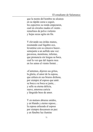 El estudiante de Salamanca
que la mente del hombre no alcanza
en su rápido curso a seguir,
los espectros su ronda empezaron,
cual en círculos raudos el viento .
remolinos de polvo violento
y hojas secas agita sin fin.

Y elevando sus áridas manos,
resonando cual lúgubre eco,
levantóse con su cóncavo hueco .
semejante a un aullido una voz:
pavorosa, monótona, informe,
que pronuncia sin lengua su boca,
cual la voz que del áspera roca
en los senos el viento formó. .

«Cantemos, dijeron sus gritos,
la gloria, el amor de la esposa,
que enlaza en sus brazos dichosa,
por siempre al esposo que amó:
su boca a su boca se junte, .
y selle su eterna delicia,
suave, amorosa caricia
y lánguido beso de amor.

Y en mutuos abrazos unidos,
y en blando y eterno reposo, .
la esposa enlazada al esposo
por siempre descansen en paz:
y en fúnebre luz ilumine
                  71
 