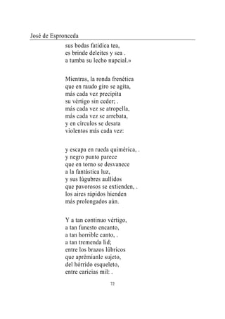 José de Espronceda
             sus bodas fatídica tea,
             es brinde deleites y sea .
             a tumba su lecho nupcial.»

             Mientras, la ronda frenética
             que en raudo giro se agita,
             más cada vez precipita
             su vértigo sin ceder; .
             más cada vez se atropella,
             más cada vez se arrebata,
             y en círculos se desata
             violentos más cada vez:

             y escapa en rueda quimérica, .
             y negro punto parece
             que en torno se desvanece
             a la fantástica luz,
             y sus lúgubres aullidos
             que pavorosos se extienden, .
             los aires rápidos hienden
             más prolongados aún.

             Y a tan continuo vértigo,
             a tan funesto encanto,
             a tan horrible canto, .
             a tan tremenda lid;
             entre los brazos lúbricos
             que aprémianle sujeto,
             del hórrido esqueleto,
             entre caricias mil: .
                               72
 