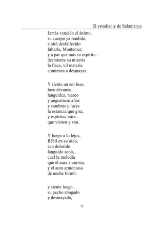 El estudiante de Salamanca
Jamás vencido el ánimo,
su cuerpo ya rendido,
sintió desfallecido
faltarle, Montemar;
y a par que más su espíritu .
desmiente su miseria
la flaca, vil materia
comienza a desmayar.

Y siente un confuso,
loco devaneo, .
languidez, mareo
y angustioso afán:
y sombras y luces
la estancia que gira,
y espíritus mira .
que vienen y van.

Y luego a lo lejos,
flébil en su oído,
eco dolorido
lánguido sonó, .
cual la melodía
que el aura amorosa,
y el aura armoniosa
de noche formó:

y siente luego .
su pecho ahogado
y desmayado,
                   73
 