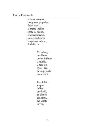 José de Espronceda
             turbios sus ojos,
             sus graves párpados
             flojos caer: .
             la frente inclina
             sobre su pecho,
             y a su despecho,
             siente sus brazos
             lánguidos, débiles, .
             desfallecer.

                      Y vio luego
                      una llama
                      que se inflama
                      y murió; .
                      y perdido,
                      oyó el eco
                      de un gemido
                      que expiró.

                      Tal, dulce .
                      suspira
                      la lira
                      que hirió,
                      en blando
                      concepto, .
                      del viento
                      la voz,




                                74
 