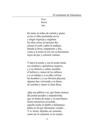 El estudiante de Salamanca
              leve,
              breve
              son. .

En tanto en nubes de carmín y grana
su luz el alba arrebolada envía,
y alegre regocija y engalana
las altas torres al naciente día;
sereno el cielo, calma la mañana, .
blanda la brisa, trasparente y fría,
vierte a la tierra el sol con su hermosura
rayos de paz y celestial ventura.

Y huyó la noche y con la noche huían
sus sombras y quiméricas mujeres, .
y a su silencio y calma sucedían
el bullicio y rumor de los talleres;
y a su trabajo y a su afán volvían
los hombres y a sus frívolos placeres,
algunos hoy volviendo a su faena .
de zozobra y temor el alma llena:

¡Que era pública voz, que llanto arranca
del pecho pecador y empedernido,
que en forma de mujer y en una blanca
túnica misteriosa revestido, .
aquella noche el diablo a Salamanca
había en fin por Montemar venido!...
Y si, lector, dijerdes ser comento,
como me lo contaron, te lo cuento.
                   75
 