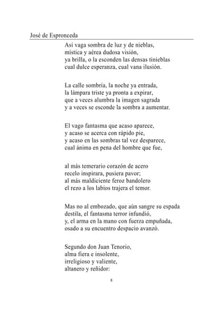 José de Espronceda
             Así vaga sombra de luz y de nieblas,
             mística y aérea dudosa visión,
             ya brilla, o la esconden las densas tinieblas
             cual dulce esperanza, cual vana ilusión.

             La calle sombría, la noche ya entrada,
             la lámpara triste ya pronta a expirar,
             que a veces alumbra la imagen sagrada
             y a veces se esconde la sombra a aumentar.

             El vago fantasma que acaso aparece,
             y acaso se acerca con rápido pie,
             y acaso en las sombras tal vez desparece,
             cual ánima en pena del hombre que fue,

             al más temerario corazón de acero
             recelo inspirara, pusiera pavor;
             al más maldiciente feroz bandolero
             el rezo a los labios trajera el temor.

             Mas no al embozado, que aún sangre su espada
             destila, el fantasma terror infundió,
             y, el arma en la mano con fuerza empuñada,
             osado a su encuentro despacio avanzó.

             Segundo don Juan Tenorio,
             alma fiera e insolente,
             irreligioso y valiente,
             altanero y reñidor:
                                 8
 