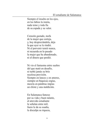 El estudiante de Salamanca
Siempre el insulto en los ojos,
en los labios la ironía,
nada teme y toda fía
de su espada y su valor.

Corazón gastado, mofa
de la mujer que corteja,
y, hoy despreciándola, deja
la que ayer se le rindió.
Ni el porvenir temió nunca,
ni recuerda en lo pasado
la mujer que ha abandonado,
ni el dinero que perdió.

Ni vio el fantasma entre sueños
del que mató en desafío,
ni turbó jamás su brío
recelosa previsión.
Siempre en lances y en amores,
siempre en báquicas orgías,
mezcla en palabras impías
un chiste y una maldición.

En Salamanca famoso
por su vida y buen talante,
al atrevido estudiante
le señalan entre mil;
fuero le da su osadía,
le disculpa su riqueza,

                   9
 