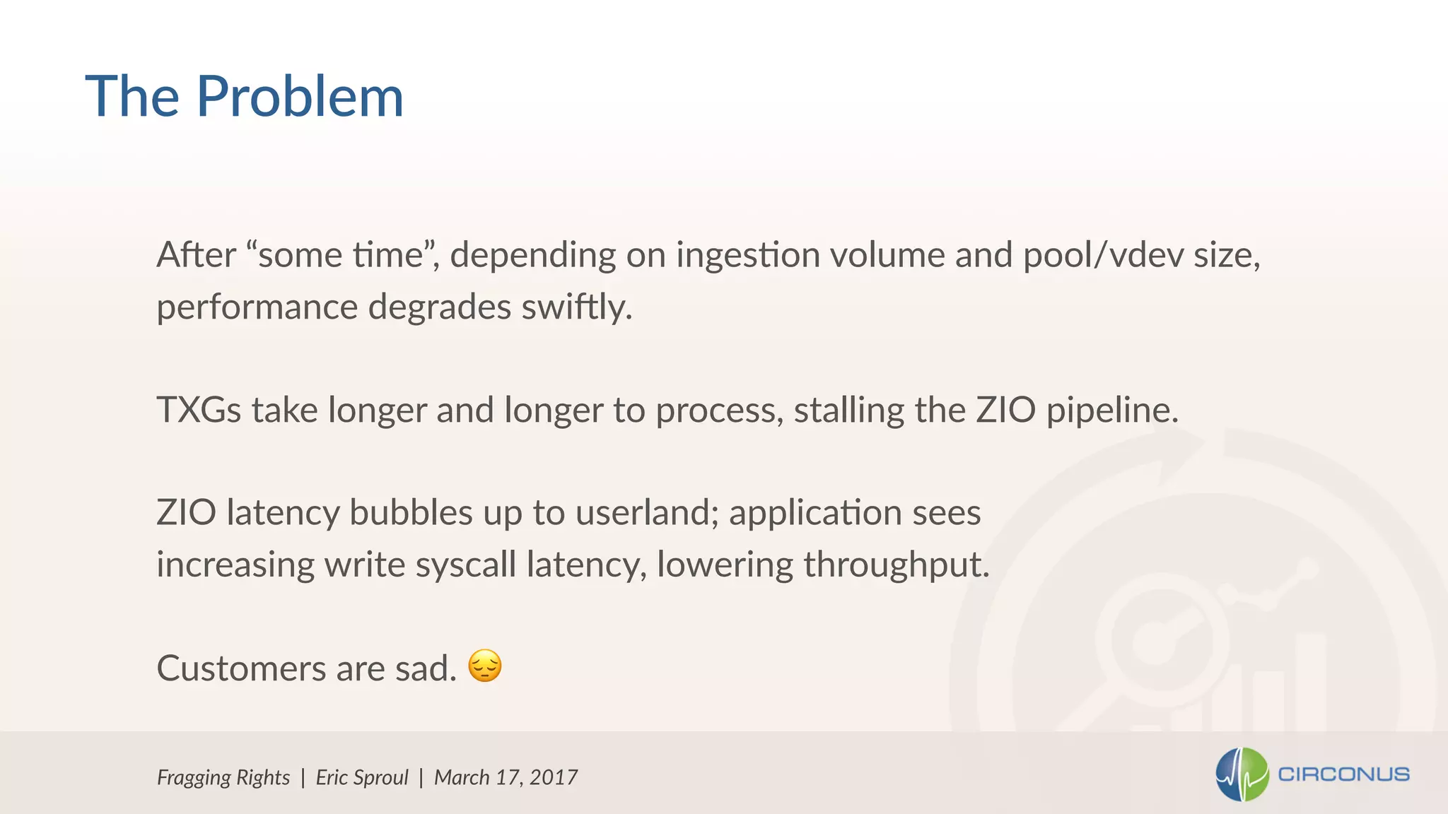 Fragging Rights | Eric Sproul | March 17, 2017
Aher “some Nme”, depending on ingesNon volume and pool/vdev size,
performance degrades swihly.
TXGs take longer and longer to process, stalling the ZIO pipeline.
ZIO latency bubbles up to userland; applicaNon sees
increasing write syscall latency, lowering throughput.
Customers are sad. 😔
The Problem
 