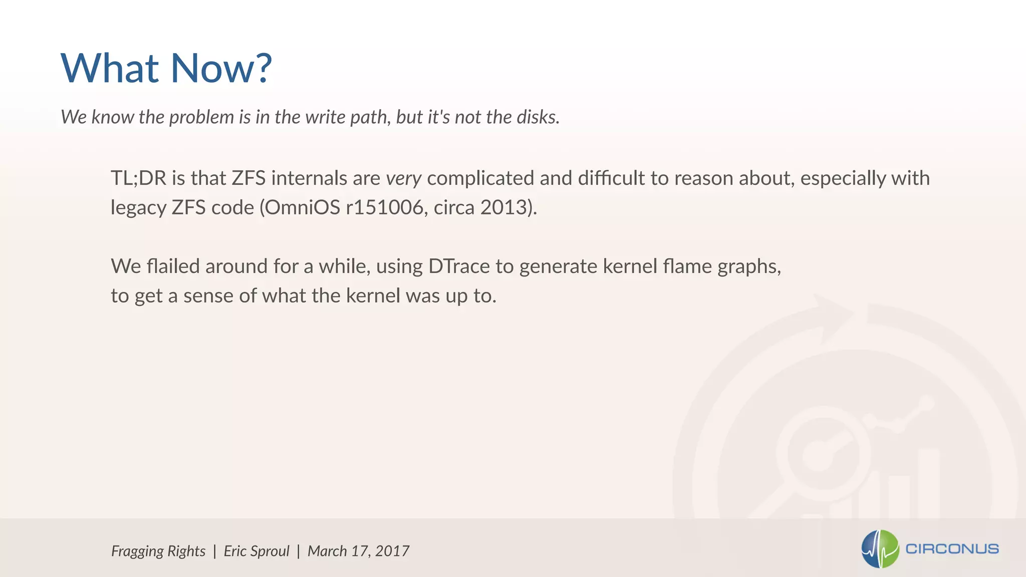 Fragging Rights | Eric Sproul | March 17, 2017
We know the problem is in the write path, but it's not the disks.
What Now?
TL;DR is that ZFS internals are very complicated and diﬃcult to reason about, especially with
legacy ZFS code (OmniOS r151006, circa 2013).
We ﬂailed around for a while, using DTrace to generate kernel ﬂame graphs,
to get a sense of what the kernel was up to.
 