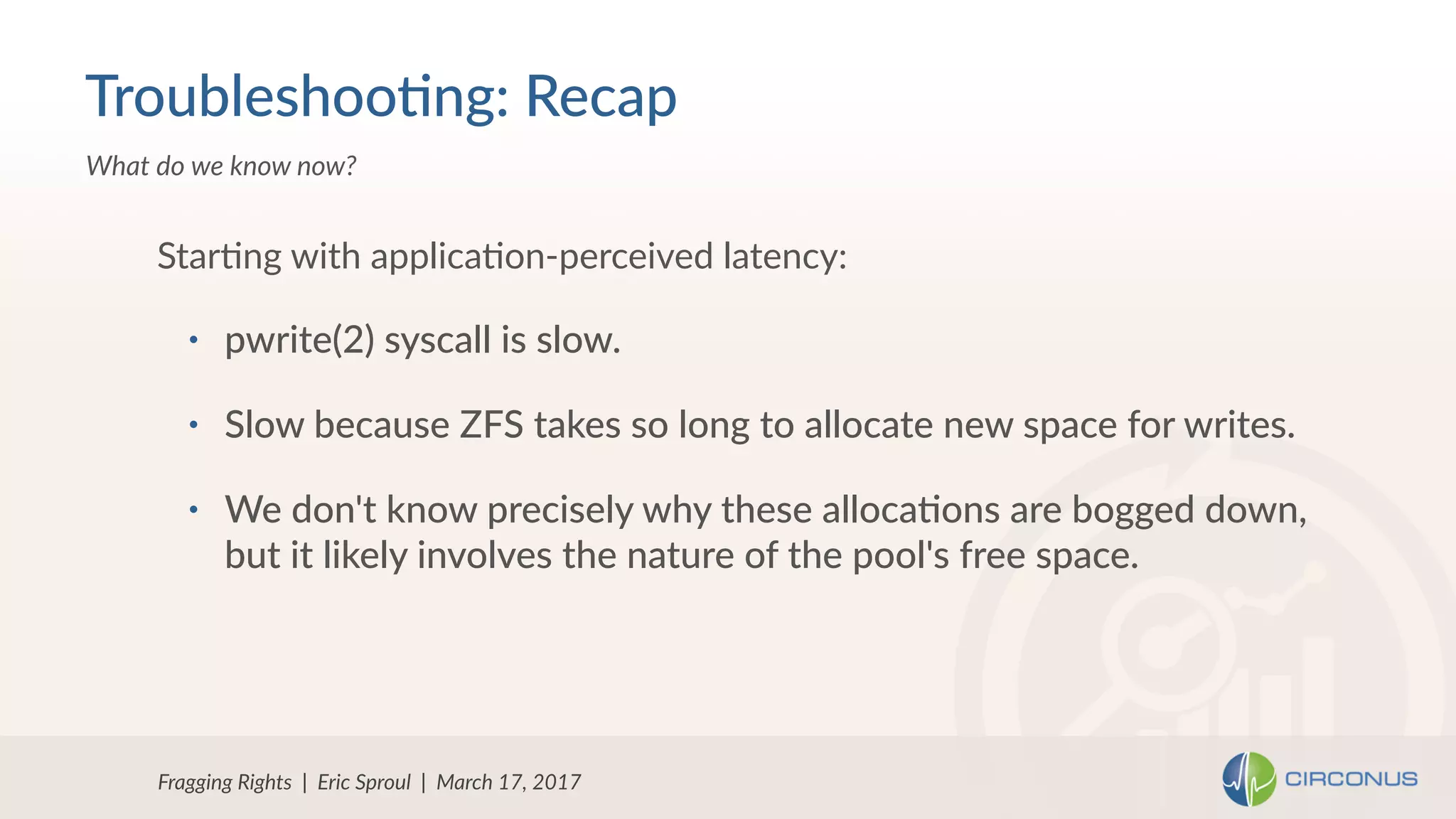 • pwrite(2) syscall is slow.
• Slow because ZFS takes so long to allocate new space for writes.
• We don't know precisely why these alloca=ons are bogged down, 
but it likely involves the nature of the pool's free space.
StarNng with applicaNon-perceived latency:
Fragging Rights | Eric Sproul | March 17, 2017
What do we know now?
Troubleshoo=ng: Recap
 