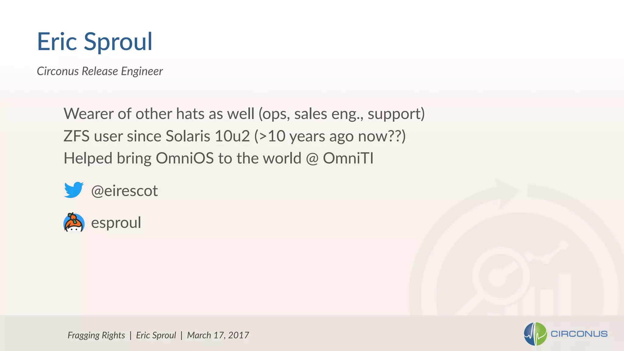 Fragging Rights | Eric Sproul | March 17, 2017
Circonus Release Engineer
Wearer of other hats as well (ops, sales eng., support)
ZFS user since Solaris 10u2 (>10 years ago now??)
Helped bring OmniOS to the world @ OmniTI
Eric Sproul
@eirescot
esproul
 