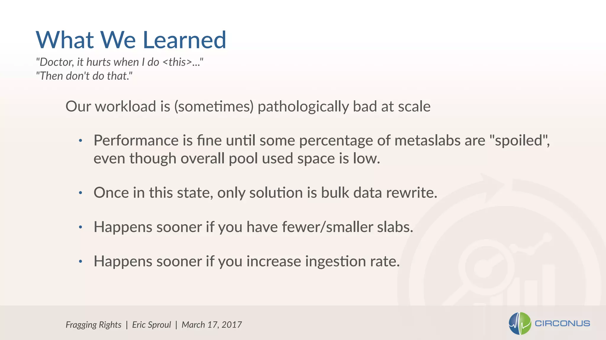 • Performance is ﬁne un=l some percentage of metaslabs are "spoiled",
even though overall pool used space is low.
• Once in this state, only solu=on is bulk data rewrite.
• Happens sooner if you have fewer/smaller slabs.
• Happens sooner if you increase inges=on rate.
Our workload is (someNmes) pathologically bad at scale
Fragging Rights | Eric Sproul | March 17, 2017
"Doctor, it hurts when I do <this>..." 
"Then don't do that."
What We Learned
 