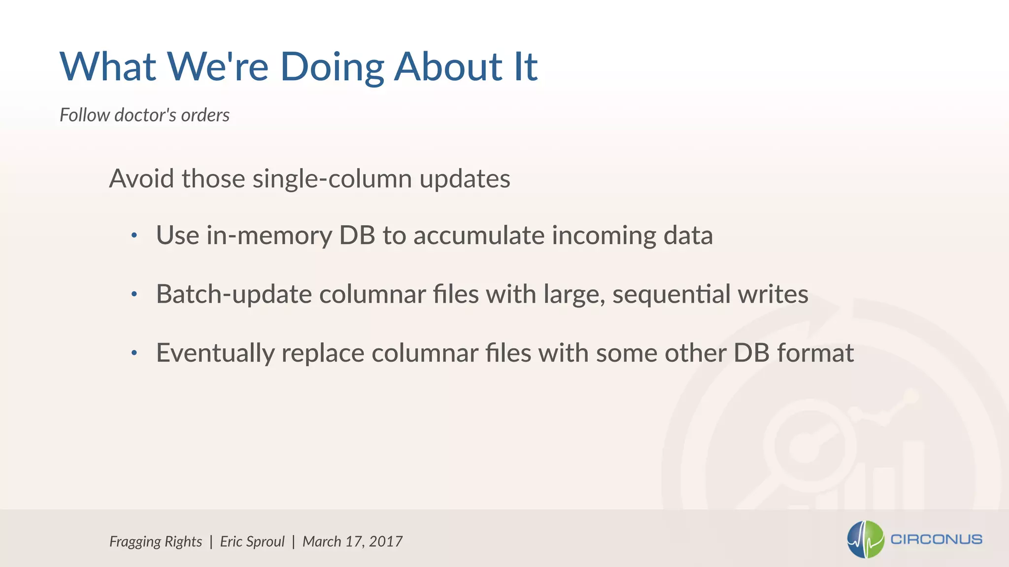 • Use in-memory DB to accumulate incoming data
• Batch-update columnar ﬁles with large, sequen=al writes
• Eventually replace columnar ﬁles with some other DB format
Avoid those single-column updates
Fragging Rights | Eric Sproul | March 17, 2017
Follow doctor's orders
What We're Doing About It
 