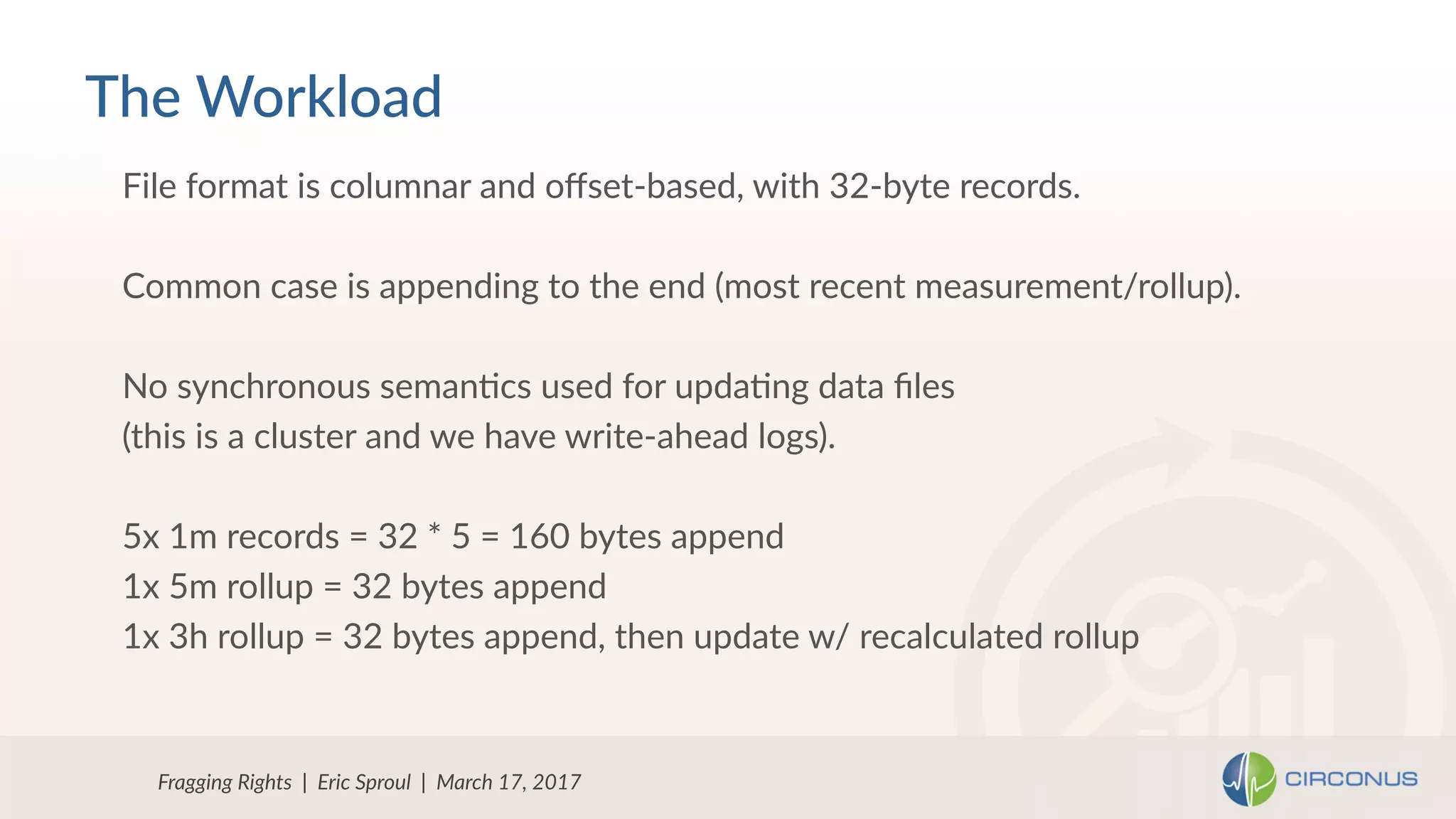 Fragging Rights | Eric Sproul | March 17, 2017
File format is columnar and oﬀset-based, with 32-byte records.
Common case is appending to the end (most recent measurement/rollup).
No synchronous semanNcs used for updaNng data ﬁles
(this is a cluster and we have write-ahead logs).
5x 1m records = 32 * 5 = 160 bytes append
1x 5m rollup = 32 bytes append
1x 3h rollup = 32 bytes append, then update w/ recalculated rollup
The Workload
 