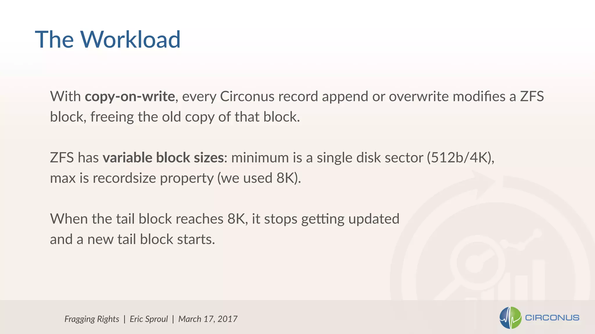 Fragging Rights | Eric Sproul | March 17, 2017
With copy-on-write, every Circonus record append or overwrite modiﬁes a ZFS
block, freeing the old copy of that block.
ZFS has variable block sizes: minimum is a single disk sector (512b/4K),
max is recordsize property (we used 8K).
When the tail block reaches 8K, it stops gedng updated
and a new tail block starts.
The Workload
 