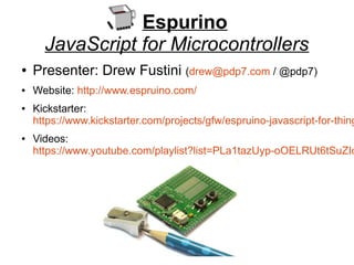 Espurino
JavaScript for Microcontrollers
● Presenter: Drew Fustini (drew@pdp7.com / @pdp7)
● Website: http://www.espruino.com/
● Kickstarter:
https://www.kickstarter.com/projects/gfw/espruino-javascript-for-thing
● Videos:
https://www.youtube.com/playlist?list=PLa1tazUyp-oOELRUt6tSuZIo
 