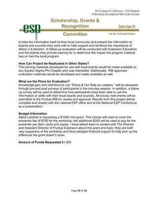 2013 Galaxy IV Conference - ESP National
Professional Development Mini-Grant Session 
Page 10 of 10 
 
to take the information back to their local community and present the information to
boards and councils they work with to help support and reinforce the importance of
ethics in Extension. A follow-up evaluation will be conducted with Extension Educators
and the boards they provide training for to determine the impact the program material
has on had the local program.
How Can Project be Replicated in Other States?
The training materials developed for use with local boards would be made available to
any Epsilon Sigma Phi Chapter who was interested. Additionally, IRB approved
evaluation materials would be developed and made available as well.
What are the Plans for Evaluation?
Knowledge gain and intentions to use “Ethics & Our Role as Leaders ” will be assessed
through pre and post surveys of participants in the one-day session. In addition, a follow
up survey will be used to determine how participants have been able to use the
information or skills with their local boards and councils. All survey instruments will be
submitted to the Purdue IRB for review and approval. Results from this project will be
compiled and shared with the national ESP office and at the National ESP Conference
as a presentation.
Budget Information
Alpha Lambda is requesting a $1000 mini-grant. This money will used to cover the
presenter fee of $750 for the workshop; the additional $250 will be used to pay for the
presenter per diem costs and copies. I have talked been in contact with The Director
and Assistant Director of Purdue Extension about this grant and topic; they are both
very supportive of the workshop and have pledged financial support to help pick up the
difference the grant doesn’t cover.
Amount of Funds Requested $1,000
 