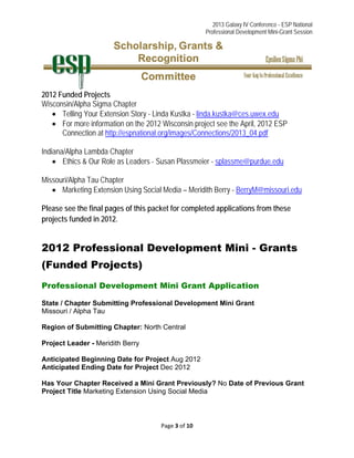 2013 Galaxy IV Conference - ESP National
Professional Development Mini-Grant Session 
Page 3 of 10 
 
2012 Funded Projects
Wisconsin/Alpha Sigma Chapter
 Telling Your Extension Story - Linda Kustka - linda.kustka@ces.uwex.edu
 For more information on the 2012 Wisconsin project see the April, 2012 ESP
Connection at http://espnational.org/images/Connections/2013_04.pdf
Indiana/Alpha Lambda Chapter
 Ethics & Our Role as Leaders - Susan Plassmeier - splassme@purdue.edu
Missouri/Alpha Tau Chapter
 Marketing Extension Using Social Media – Meridith Berry - BerryM@missouri.edu
Please see the final pages of this packet for completed applications from these
projects funded in 2012.
2012 Professional Development Mini - Grants
(Funded Projects)
Professional Development Mini Grant Application
State / Chapter Submitting Professional Development Mini Grant
Missouri / Alpha Tau
Region of Submitting Chapter: North Central
Project Leader - Meridith Berry
Anticipated Beginning Date for Project Aug 2012
Anticipated Ending Date for Project Dec 2012
Has Your Chapter Received a Mini Grant Previously? No Date of Previous Grant
Project Title Marketing Extension Using Social Media
 