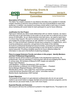 2013 Galaxy IV Conference - ESP National
Professional Development Mini-Grant Session 
Page 4 of 10 
 
Description of Proposal
The Alpha Tau chapter proposes to use distance education and a speaker to motivate
chapter members to become more proficient in the use of Social Media to reach their
audiences. In addition, we propose to purchase a book (either a hard copy or e-book)
about marketing with social media for each participant to use for future reference.
Justification for this Project
High touch methods are vital to build relationships with our clients; however, we need a
more fluid way to get information to the public so we are seen as a relevant and on-time
source of information. As our clients become more tech-savvy, we need to reach them
in a forum they frequent. We want to maintain contact with our mobile “snowbird” clients
and engage the younger audiences as well. Whether it is Face Book, Twitter, an RSS
feed, or a new environment, Extension should have a presence in a digital forum, and it
must be professional, productive, and germane to the needs of the clientele.
As funds for professional development become limited, connecting this professional
development opportunity and using technology to train the faculty is a good use of
scarce resources. Providing a tangible resource for future reference keeps the
information in view and in the forefront of planning strategies.
Plans to engage Extension Faculty and others in this project. Identify Members
and their Professional Organizations.
Extension faculty will be invited to participate in this development opportunity. As
professionals, most are interested in improving their skill set and engaging their clients
in various ways. All members of Missouri's ESP chapter are welcome.
Project Team Members
Julie Middleton - Program Development, ESP member
Amie Schleicher (Livestock) Univ.of MO Extension Assoc. – President
Karma Metzgar (Regional Director), ESP President
Meridith Berry (Inform. Tech.) ESP Prof. Improvement committee chair
Lynda Zimmerman (Nutrition) ESP prof. improv. committee member.
Karisha Devlin (Ag Business ) ESP member
Project Objectives
The purpose of the project is to get extension professionals who do not use social
media to use social media to engage clientele and promote extension programs; and for
those who do use social media, to use it with more impact.
Expected Results and Outcomes
Not everyone will have the confidence to present in the digital forums. The project is not
 