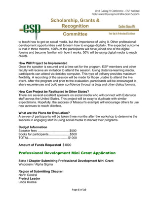 2013 Galaxy IV Conference - ESP National
Professional Development Mini-Grant Session 
Page 5 of 10 
 
to teach how to get on social media, but the importance of using it. Other professional
development opportunities exist to learn how to engage digitally. The expected outcome
is that in three months, 100% of the participants will have joined one of the digital
forums and become familiar with how it works. 50% will be using digital media to reach
clients.
How Will Project be Implemented
Once the speaker is secured and a time set for the program, ESP members and other
faculty will receive an invitation to attend the session. Using distance-learning media,
participants can attend via desktop computer. This type of delivery provides maximum
flexibility. A recording of the session will be made for those unable to attend the live
event. After the program and prior to the evaluation, participants will be encouraged to
share experiences and build user confidence through a blog and other dialog formats.
How Can Project be Replicated in Other States?
There are several excellent speakers on social media who will connect with Extension
staff across the United States. This project will be easy to duplicate with similar
expectations. Hopefully, the success of Missouri's example will encourage others to use
new avenues to reach clientele.
What are the Plans for Evaluation?
A survey of participants will be taken three months after the workshop to determine the
success in engaging staff in using social media to market their programs.
Budget Information
Speaker fees .....................................$500
Books for participants.........................$500
TOTAL..............................................$1000
Amount of Funds Requested $1000
Professional Development Mini Grant Application
State / Chapter Submitting Professional Development Mini Grant
Wisconsin / Alpha Sigma
Region of Submitting Chapter:
North Central
Project Leader
Linda Kustka
 