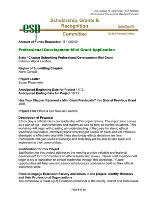 2013 Galaxy IV Conference - ESP National
Professional Development Mini-Grant Session 
Page 8 of 10 
 
Amount of Funds Requested - $ 1,000.00
Professional Development Mini Grant Application
State / Chapter Submitting Professional Development Mini Grant
Indiana / Alpha Lambda
Region of Submitting Chapter:
North Central
Project Leader
Susan Plassmeier
Anticipated Beginning Date for Project 11/12
Anticipated Ending Date for Project 10/13
Has Your Chapter Received a Mini Grant Previously? Yes Date of Previous Grant
2006
Project Title Ethics & Our Role as Leaders
Description of Proposal
Ethics play a critical role in our leadership within organizations. The importance comes
as a part of our own behaviors and leaders as well as how we handle situations. This
workshop will begin with creating an understanding of the basis for strong ethical
leadership foundation, identifying behaviors that get people off track and will introduce
strategies to effectively deal with those day-to-day ethical decisions we face.
Participants will gain useful knowledge and skills they will be able to take back and
implement in their communities.
Justification for this Project
Justification for this project addresses the need to provide valuable professional
development for ESP members on ethical leadership issues. Newer staff members will
begin to lay a foundation on ethical leadership through this workshop. Future
opportunities will help new and seasoned educators continue to build on their ethical
leadership skills.
Plans to engage Extension Faculty and others in the project. Identify Members
and their Professional Organizations
The committee is made up of Extension personnel at the county, district and state levels
 