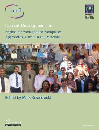 English for Work and the Workplace: Approaches, Curricula and Materials
                                                                                                                                                                                       Current Developments in
                                                                                                                                                                                                                    iatefl
Current Developments in English for Work and the
Workplace: Approaches, Curricula and Materials                                                                                                                                                                   Current Developments in
offers a topical insight into current pedagogic practices, with a specific focus on E4W and E4WP.
The IATEFL ESP SIG is very pleased to present this publication to its readers in the hope that the
                                                                                                                                                                                                                 English for Work and the Workplace:
book bridges a gap in the market while complementing other methodological ESP titles directly
or remotely related to the topic.
                                                                                                                                                                                                                 Approaches, Curricula and Materials




                                                                                                             Mark Krzanowski
                                                                                                             Edited by
The ESP Special Interest Group (SIG) is one of fourteen SIGs at IATEFL and its main focus is on English
for Specific Purposes, English for Academic Purposes and English for Occupational/Professional Purposes.
                                                                                                                                                                                                                 Edited by Mark Krzanowski
The main objective of the SIG is to disseminate good practice in ESP (as well as in EAP and EO/PP) through
its membership and to promote models of excellence in ESP to ELT professionals internationally through
workshops, seminars and conferences and through publishing the output in our Journal and in leading
international ELT Journals and periodicals. More information on the ESP SIG
can be found on http:/espsig.iatefl.org
                                                                                                                                            G A R N E T E D U C AT I O N




                                                                                                                                                                                                                   arnet
                                                                                                                                                                                                                   E D U C A T I O N                   www.iatefl.org
ISBN: 978 1 85964 653 3
 