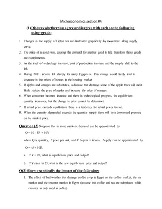 Microeconomics section #4
(1)Discuss whetheryou agree ordisagree with eachon the following
using graph:
1. Changes in the supply of Lipton tea are illustrated graphically by movement along supply
curve.
2. The price of a good rises, causing the demand for another good to fall, therefore those goods
are complements.
3. As the level of technology increase, cost of production increase and the supply shift to the
left.
4. During 2011, income fell sharply for many Egyptians. This change would likely lead to
decrease in the prices of houses in the housing market
5. If apples and oranges are substitutes, a disease that destroys some of the apple trees will most
likely reduce the price of apples and increase the price of oranges.
6. When consumer incomes increase and there is technological progress, the equilibrium
quantity increases, but the change in price cannot be determined.
7. If actual price exceeds equilibrium there is a tendency for actual prices to rise.
8. When the quantity demanded exceeds the quantity supply there will be a downward pressure
on the market price.
Question(2) Suppose that in some markets, demand can be approximated by
Q = 50 - 5P + 10Y
where Q is quantity, P price per unit, and Y buyers = income. Supply can be approximated by
Q = -5 + 10P.
a. If Y = 20, what is equilibrium price and output?
b. If Y rises to 25, what is the new equilibrium price and output?
Q(3) Show graphically the impact of the following:
1. The effect of bad weather that damage coffee crop in Egypt on the coffee market, the tea
market and the creamer market in Egypt (assume that coffee and tea are substitutes while
creamer is only used in coffee).
 