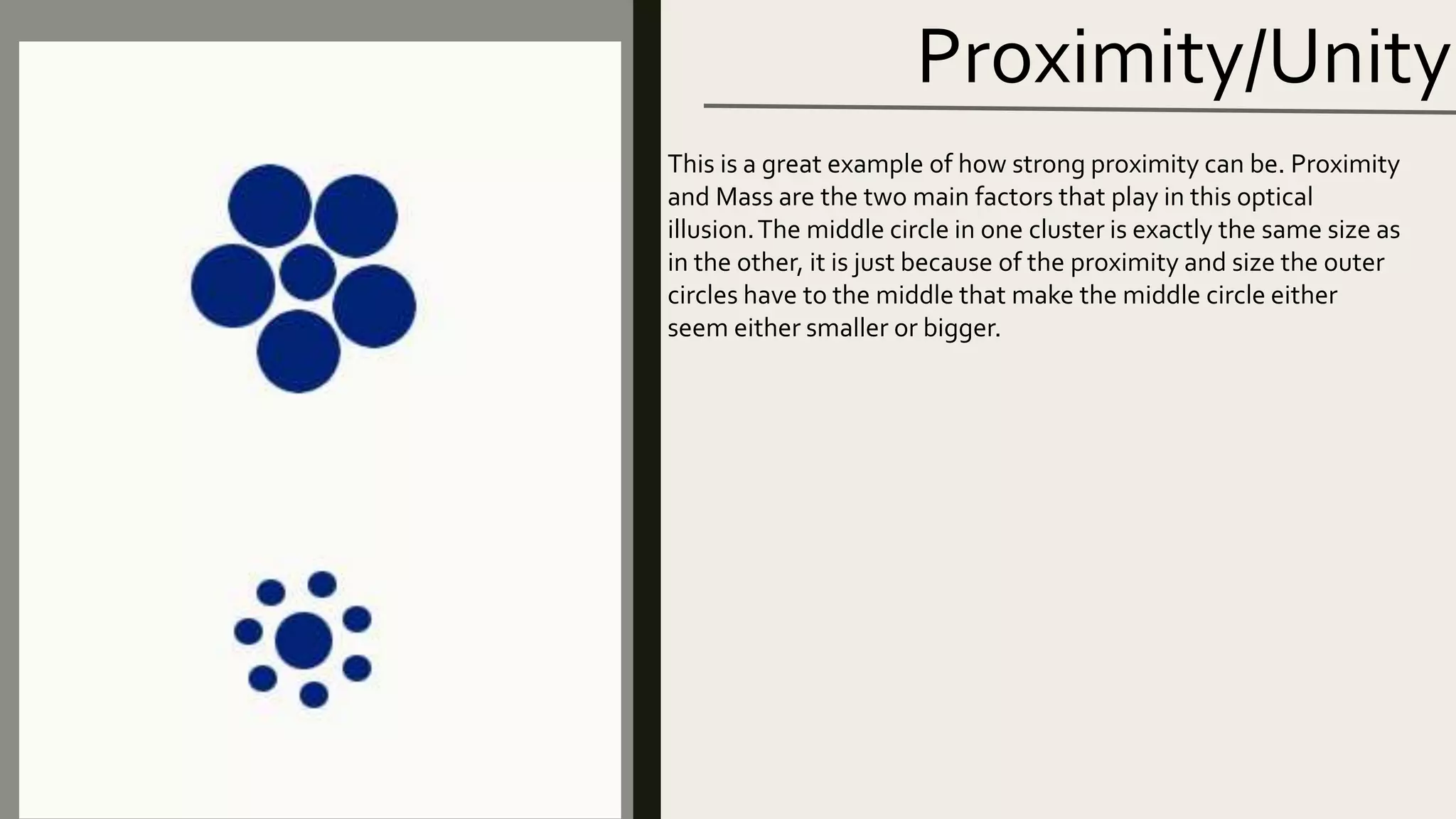 Proximity/Unity
This is a great example of how strong proximity can be. Proximity
and Mass are the two main factors that play in this optical
illusion.The middle circle in one cluster is exactly the same size as
in the other, it is just because of the proximity and size the outer
circles have to the middle that make the middle circle either
seem either smaller or bigger.
 