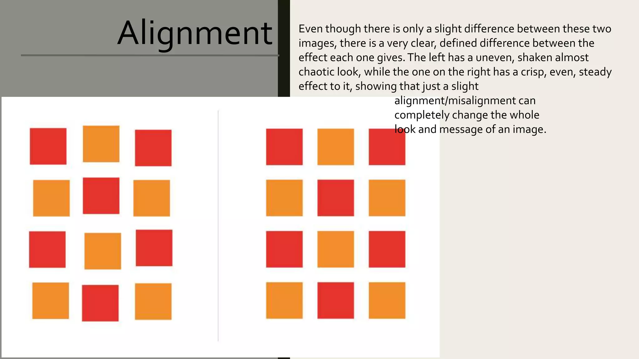 Alignment Even though there is only a slight difference between these two
images, there is a very clear, defined difference between the
effect each one gives.The left has a uneven, shaken almost
chaotic look, while the one on the right has a crisp, even, steady
effect to it, showing that just a slight
alignment/misalignment can
completely change the whole
look and message of an image.
 