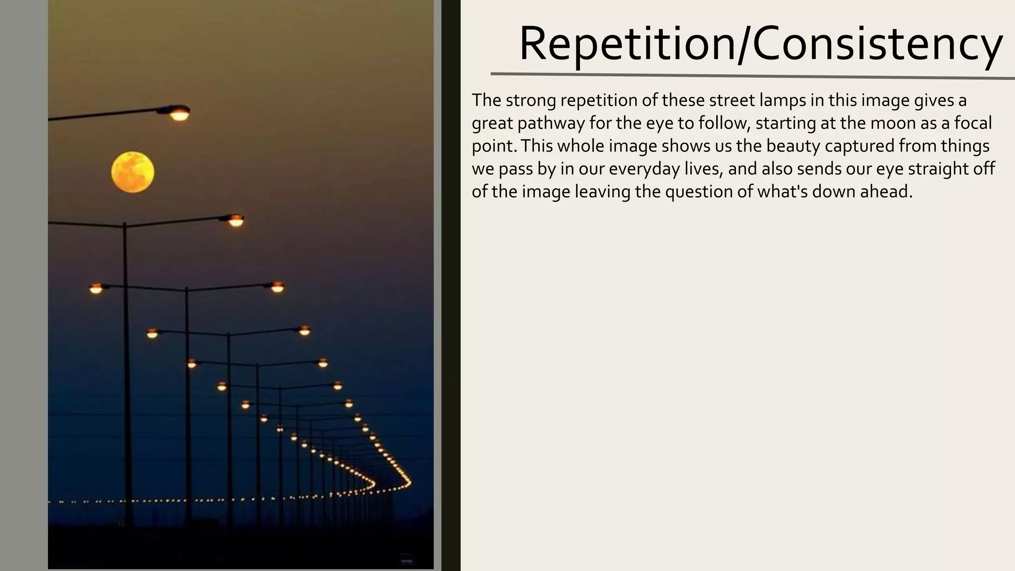 Repetition/Consistency
The strong repetition of these street lamps in this image gives a
great pathway for the eye to follow, starting at the moon as a focal
point.This whole image shows us the beauty captured from things
we pass by in our everyday lives, and also sends our eye straight off
of the image leaving the question of what's down ahead.
 