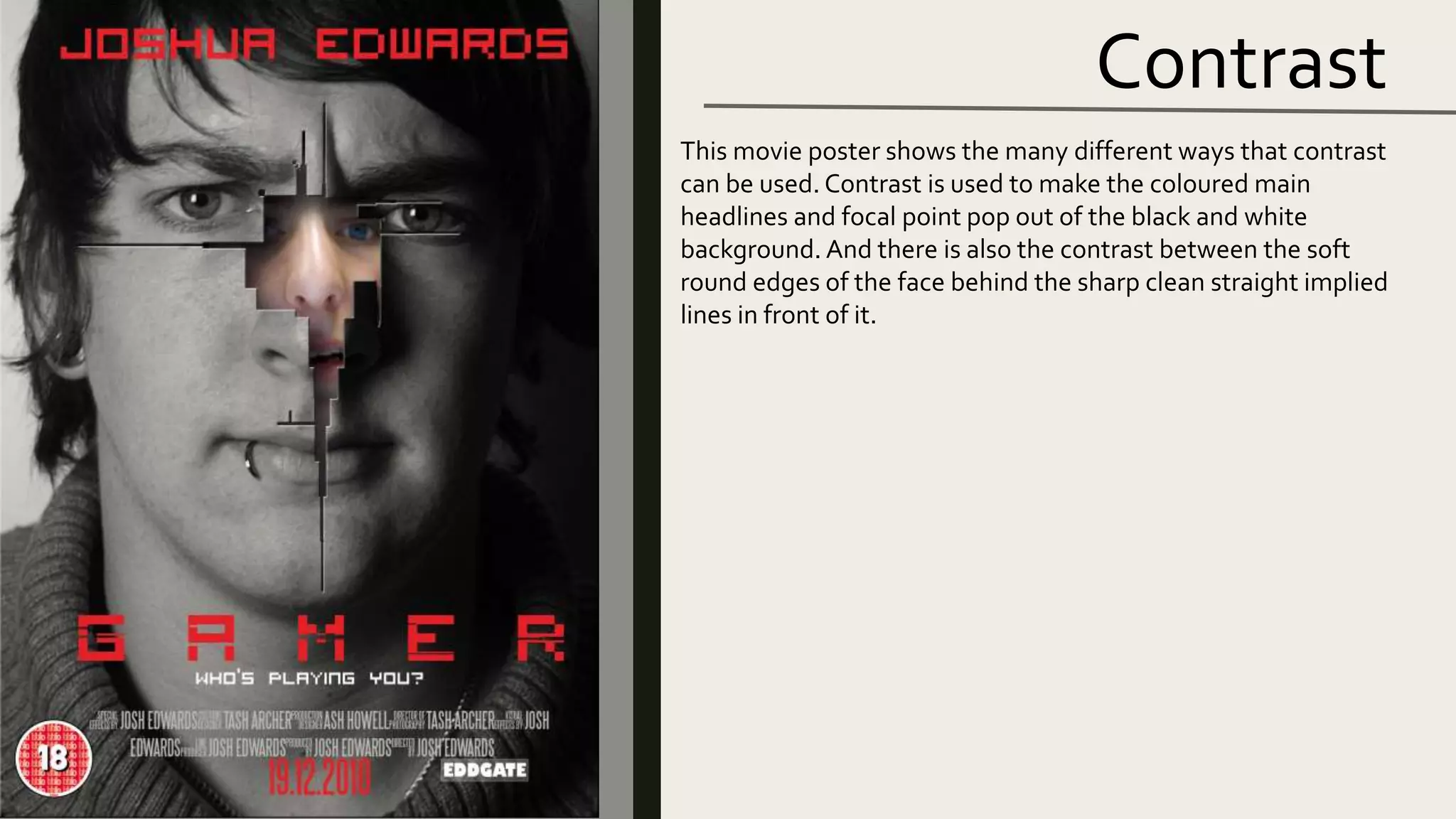 Contrast
This movie poster shows the many different ways that contrast
can be used. Contrast is used to make the coloured main
headlines and focal point pop out of the black and white
background. And there is also the contrast between the soft
round edges of the face behind the sharp clean straight implied
lines in front of it.
 