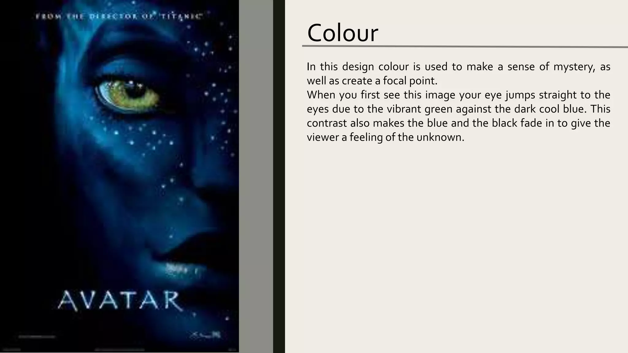 Colour
In this design colour is used to make a sense of mystery, as
well as create a focal point.
When you first see this image your eye jumps straight to the
eyes due to the vibrant green against the dark cool blue. This
contrast also makes the blue and the black fade in to give the
viewer a feeling of the unknown.
 