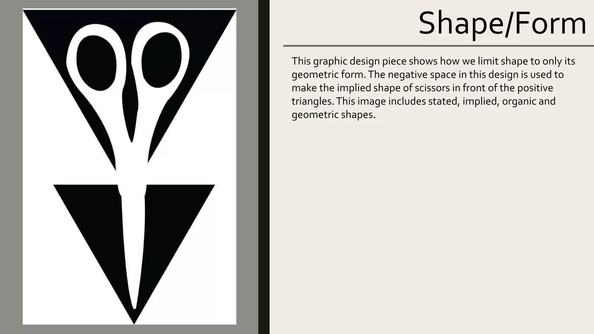 Shape/Form
This graphic design piece shows how we limit shape to only its
geometric form.The negative space in this design is used to
make the implied shape of scissors in front of the positive
triangles.This image includes stated, implied, organic and
geometric shapes.
 