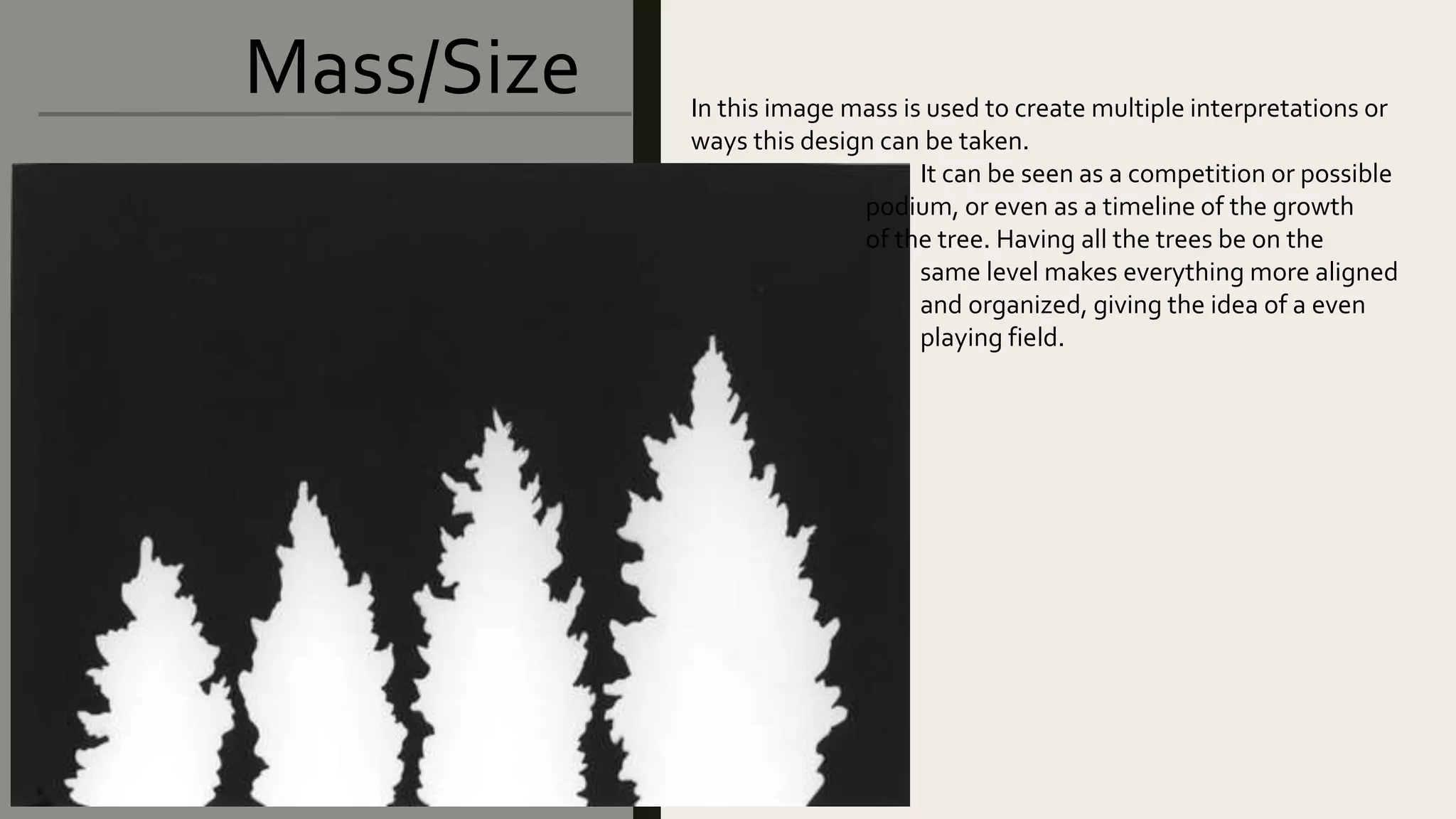 Mass/Size In this image mass is used to create multiple interpretations or
ways this design can be taken.
It can be seen as a competition or possible
podium, or even as a timeline of the growth
of the tree. Having all the trees be on the
same level makes everything more aligned
and organized, giving the idea of a even
playing field.
 