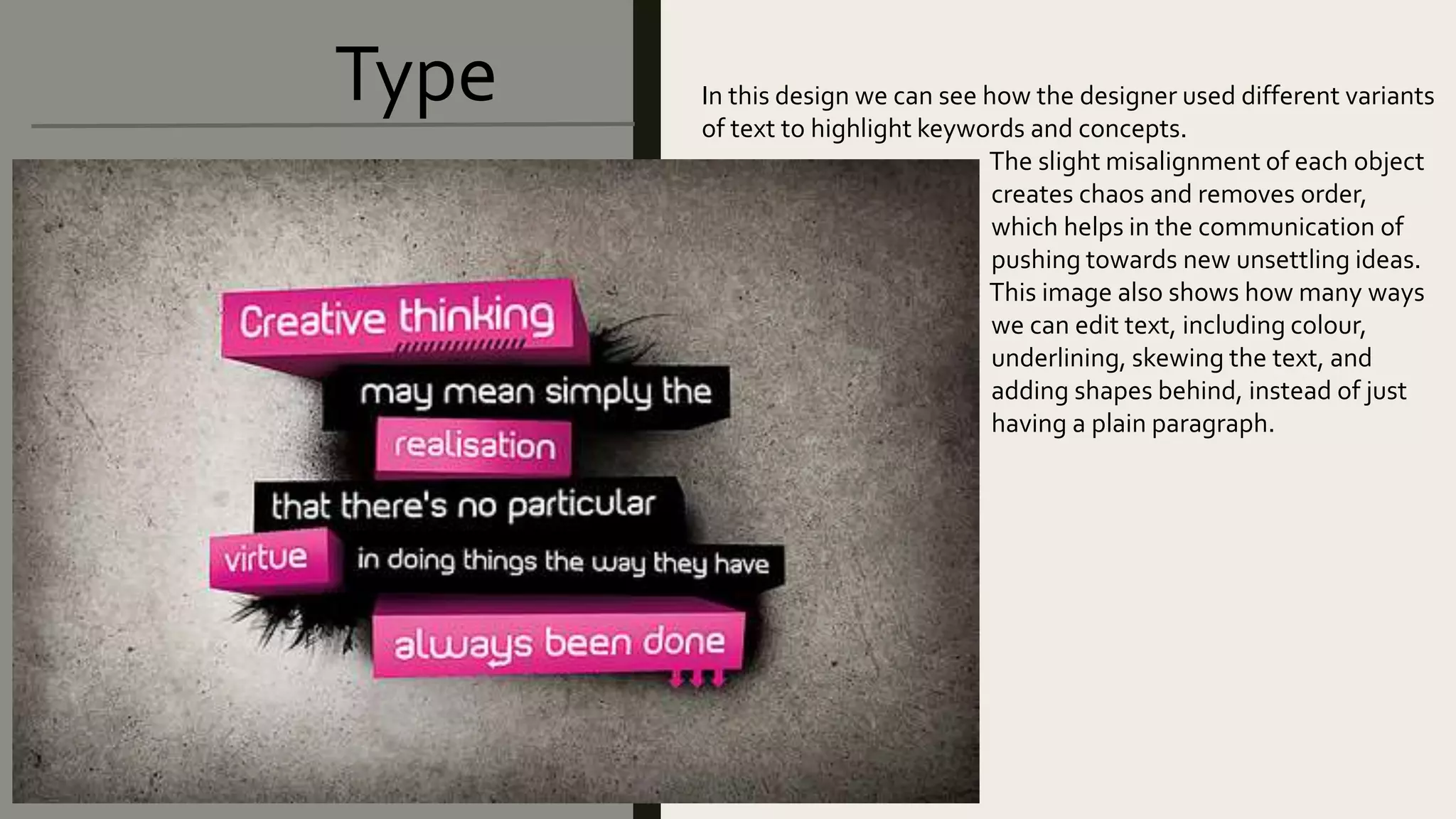 Type In this design we can see how the designer used different variants
of text to highlight keywords and concepts.
The slight misalignment of each object
creates chaos and removes order,
which helps in the communication of
pushing towards new unsettling ideas.
This image also shows how many ways
we can edit text, including colour,
underlining, skewing the text, and
adding shapes behind, instead of just
having a plain paragraph.
 