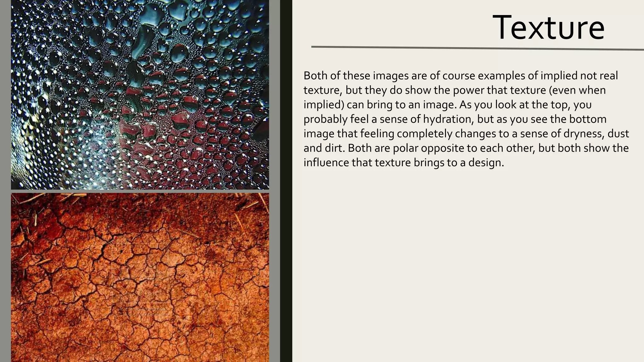 Texture
Both of these images are of course examples of implied not real
texture, but they do show the power that texture (even when
implied) can bring to an image. As you look at the top, you
probably feel a sense of hydration, but as you see the bottom
image that feeling completely changes to a sense of dryness, dust
and dirt. Both are polar opposite to each other, but both show the
influence that texture brings to a design.
 