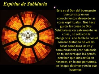 Este es el Don del buen gusto que consiste en un conocimiento sabroso de las cosas espirituales . Nos hace gustar las cosas de Dios. Sabiduría es ver sabiamente las cosas , no sólo con la inteligencia  sino también con el corazón tratando de ver las cosas como Dios las ve y comunicándolas con sabiduría de tal manera que los demás perciban que Dios actúa en  nosotros, en lo que pensamos, en los que decimos y en lo que hacemos.  Espíritu de Sabiduría 