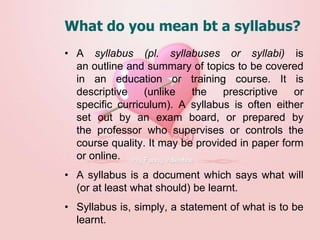 What do you mean bt a syllabus?
• A syllabus (pl. syllabuses or syllabi) is
an outline and summary of topics to be covered
in an education or training course. It is
descriptive (unlike the prescriptive or
specific curriculum). A syllabus is often either
set out by an exam board, or prepared by
the professor who supervises or controls the
course quality. It may be provided in paper form
or online.
• A syllabus is a document which says what will
(or at least what should) be learnt.
• Syllabus is, simply, a statement of what is to be
learnt.
 