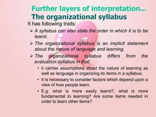 Further layers of interpretation...
The organizational syllabus
It has following traits:
 A syllabus can also state the order in which it is to be
learnt.
 The organizational syllabus is an implicit statement
about the nature of language and learning.
 The organizational syllabus differs from the
evaluation syllabus in that:
• it carries assumptions about the nature of learning as
well as language in organizing its items in a syllabus.
• It is necessary to consider factors which depend upon a
view of how people learn.
• E.g. what is more easily learnt?, what is more
fundamental to learning? Are some items needed in
order to learn other items?
 