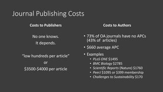 Journal Publishing Costs
Costs to Publishers
No one knows.
It depends.
“low hundreds per article”
or
$3500-$4000 per article
Costs to Authors
• 73% of OA journals have no APCs
(43% of articles)
• $660 average APC
• Examples
• PLoS ONE $1495
• BMC Biology $2785
• Scientific Reports (Nature) $1760
• PeerJ $1095 or $399 membership
• Challenges to Sustainability $170
 