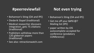 #peerreviewfail
• Bohannon’s Sting (OA and IPE)
• Diederik Stapel (traditional)
• Medical researcher discovers
integration, gets 75 citations
(traditional)
• Publishers withdraw more than
120 gibberish papers
(traditional)
• See also: retractionwatch.com
Not even trying
• Bohannon’s Sting (OA and IPE)
• Get me off your &#%!@?
Mailing list (IPE)
• paper written by iOS
autocomplete accepted for
conference (predatory
CONference)
 