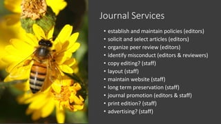 Journal Services
• establish and maintain policies (editors)
• solicit and select articles (editors)
• organize peer review (editors)
• identify misconduct (editors & reviewers)
• copy editing? (staff)
• layout (staff)
• maintain website (staff)
• long term preservation (staff)
• journal promotion (editors & staff)
• print edition? (staff)
• advertising? (staff)
 