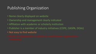 Publishing Organization
• Name clearly displayed on website
• Ownership and management clearly indicated
• Affiliation with academic or scholarly institution
• Publisher is a member of industry initiatives (COPE, OASPA, DOAJ)
• Not easy to find website
• Name of organization is similar to a well known organization –
misleading
 