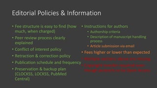Editorial Policies & Information
• Fee structure is easy to find (how
much, when charged)
• Peer review process clearly
explained
• Conflict of interest policy
• Retraction & correction policy
• Publication schedule and frequency
• Preservation & backup plan
(CLOCKSS, LOCKSS, PubMed
Central)
• Instructions for authors
• Authorship criteria
• Description of manuscript handling
process
• Article submission via email
• Fees higher or lower than expected
• Multiple sections above are missing
• Copyright transfer required even
though purports to be Open Access
 