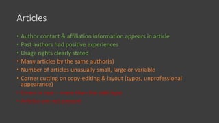 Articles
• Author contact & affiliation information appears in article
• Past authors had positive experiences
• Usage rights clearly stated
• Many articles by the same author(s)
• Number of articles unusually small, large or variable
• Corner cutting on copy-editing & layout (typos, unprofessional
appearance)
• Errors in text – more than the odd typo
• Articles are not present
 