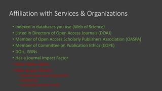 Affiliation with Services & Organizations
• Indexed in databases you use (Web of Science)
• Listed in Directory of Open Access Journals (DOAJ)
• Member of Open Access Scholarly Publishers Association (OASPA)
• Member of Committee on Publication Ethics (COPE)
• DOIs, ISSNs
• Has a Journal Impact Factor
• False index claims
• Fake impact factors
• Index Copernicus Value (ICV)
• CiteFactor
• Universal Impact Factor
 