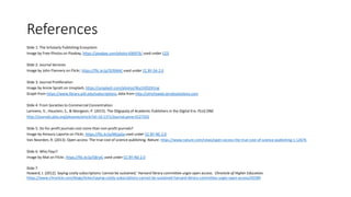 References
Slide 1: The Scholarly Publishing Ecosystem
Image by Free-Photos on Pixabay, https://pixabay.com/photo-690976/ used under CC0
Slide 2: Journal Services
Image by John Flannery on Flickr, https://flic.kr/p/5ERMAE used under CC BY-SA 2.0
Slide 3: Journal Proliferation
Image by Annie Spratt on Unsplash, https://unsplash.com/photos/Wu1XZGZ41ng
Graph from https://www.library.pitt.edu/subscriptions, data from http://ulrichsweb.serialssolutions.com
Slide 4: From Societies to Commercial Concentration
Lariviere, V., Haustein, S., & Mongeon, P. (2015). The Oligopoly of Academic Publishers in the Digital Era. PLoS ONE.
http://journals.plos.org/plosone/article?id=10.1371/journal.pone.0127502
Slide 5: Do for-profit journals cost more than non-profit journals?
Image by Amaury Laporte on Flickr, https://flic.kr/p/MtqaSa used under CC BY-NC 2.0
Van Noorden, R. (2013). Open access: The true cost of science publishing. Nature. https://www.nature.com/news/open-access-the-true-cost-of-science-publishing-1.12676
Slide 6: Who Pays?
Image by Mat on Flickr, https://flic.kr/p/58roiC used under CC BY-ND 2.0
Slide 7
Howard, J. (2012). Saying costly subscriptions ‘cannot be sustained,’ Harvard library committee urges open access. Chronicle of Higher Education.
https://www.chronicle.com/blogs/ticker/saying-costly-subscriptions-cannot-be-sustained-harvard-library-committee-urges-open-access/42589
 