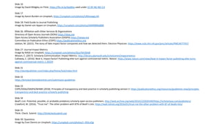 Slide 16
Image by David Midgley on Flickr, https://flic.kr/p/4jqWey used under CC BY-NC-ND 2.0
Slide 17
Image by Aaron Burden on Unsplash, https://unsplash.com/photos/URXoswgLc44
Slide 18: Field Guide to Journal Publishing
Image by Daniel von Appen on Unsplash, https://unsplash.com/photos/IAMNlBMq8B8
Slide 26: Affiliation with Other Services & Organizations
Directory of Open Access Journals (DOAJ) https://doaj.org
Open Access Scholarly Publishers Association (OASPA) https://oaspa.org
Committee on Publication Ethics (COPE) https://publicationethics.org
Jalalian, M. (2015). The story of fake impact factor companies and how we detected them. Electron Physician. https://www.ncbi.nlm.nih.gov/pmc/articles/PMC4477767/
Slide 27: Journal Impact Metrics
Image by NASA on Unsplash, https://unsplash.com/photos/Q1p7bh3SHj8
Wixson, C. (2017). Scholarly Communication: Impact Metrics. http://library.plymouth.edu/scholcomm/impactmetrics
Callaway, E. (2016). Beat it, impact factor! Publishing elite turn against controversial metric. Nature. https://www.nature.com/news/beat-it-impact-factor-publishing-elite-turns-
against-controversial-metric-1.20224
Slide 31
http://davidpublisher.com/index.php/Home/Sub/index.html
Slide 32
https://bmcbiol.biomedcentral.com/submission-guidelines
Slide 33
COPE/DOAJ/OASPA/WAME (2018). Principles of transparency and best practice in scholarly publishing version 3. https://publicationethics.org/resources/guidelines-new/principles-
transparency-and-best-practice-scholarly-publishing
Slide 34
Beall’s List: Potential, possible, or probable predatory scholarly open-access publishers. http://web.archive.org/web/20161222020349/https://scholarlyoa.com/publishers/
Crawford, W. (2016). “Trust me”: The other problem with 87% of Beall’s Lists. https://walt.lishost.org/2016/01/trust-me-the-other-problem-with-87-of-bealls-lists/
Slide 35
Think. Check. Submit. http://thinkchecksubmit.org
Slide 39: Questions
Image by Evan Dennis on Unsplash, https://unsplash.com/photos/i--IN3cvEjg
 