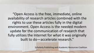“Open Access is the free, immediate, online
availability of research articles combined with the
rights to use these articles fully in the digital
environment. Open Access is the needed modern
update for the communication of research that
fully utilizes the Internet for what it was originally
built to do—accelerate research.”
Scholarly Publishing and Academic Resources Coalition
 