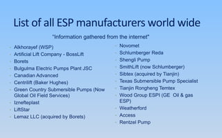 List of all ESP manufacturers world wide
• Alkhorayef (WSP)
• Artificial Lift Company - BossLift
• Borets
• Bulgulma Electric Pumps Plant JSC
• Canadian Advanced
• Centrilift (Baker Hughes)
• Green Country Submersible Pumps (Now
Global Oil Field Services)
• Iznefteplast
• LiftStar
• Lemaz LLC (acquired by Borets)
• Novomet
• Schlumberger Reda
• Shengli Pump
• SmithLift (now Schlumberger)
• Sibtex (acquired by Tianjin)
• Texas Submersible Pump Specialist
• Tianjin Rongheng Temtex
• Wood Group ESPI (GE Oil & gas
ESP)
• Weatherford
• Access
• Rentzel Pump
“Information gathered from the internet"
 