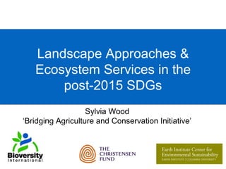 Landscape Approaches & 
Ecosystem Services in the 
post-2015 SDGs 
Sylvia Wood 
‘Bridging Agriculture and Conservation Initiative’ 
 